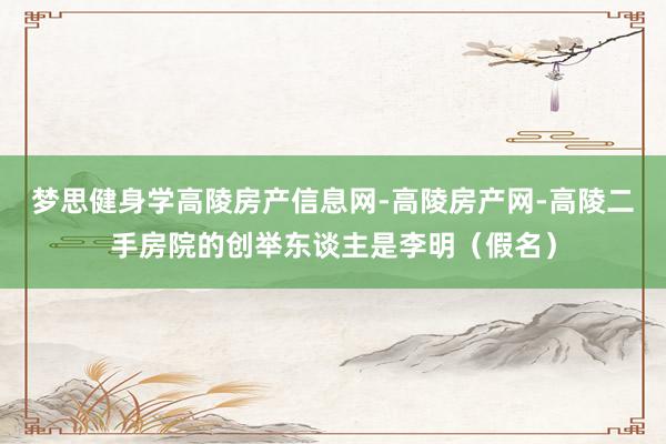 梦思健身学高陵房产信息网-高陵房产网-高陵二手房院的创举东谈主是李明（假名）